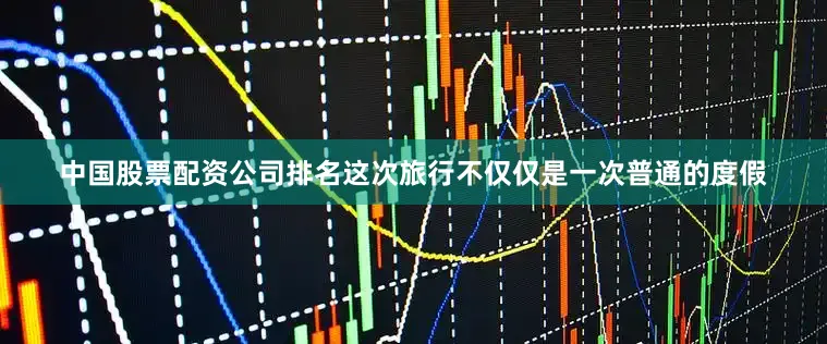 中国股票配资公司排名这次旅行不仅仅是一次普通的度假