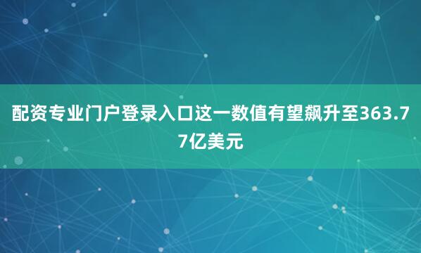 配资专业门户登录入口这一数值有望飙升至363.77亿美元